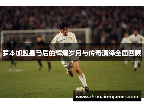 罗本加盟皇马后的辉煌岁月与传奇演绎全面回顾 罗本加盟皇马后的辉煌岁月与传奇演绎全面回顾
