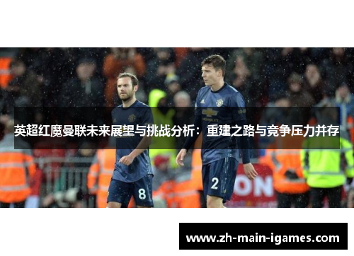 英超红魔曼联未来展望与挑战分析:重建之路与竞争压力并存 英超红魔曼联未来展望与挑战分析:重建之路与竞争压力并存