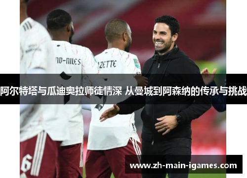 阿尔特塔与瓜迪奥拉师徒情深 从曼城到阿森纳的传承与挑战