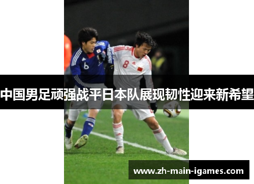 中国男足顽强战平日本队展现韧性迎来新希望 中国男足顽强战平日本队展现韧性迎来新希望
