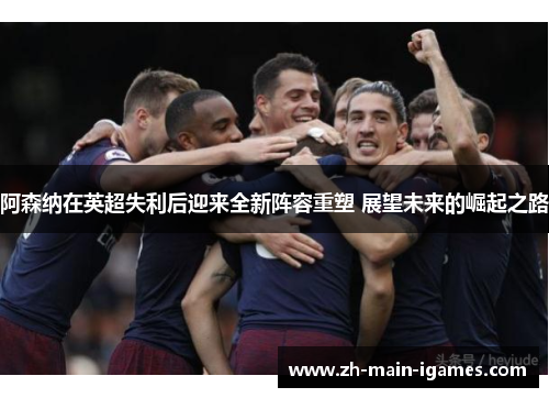 阿森纳在英超失利后迎来全新阵容重塑 展望未来的崛起之路 阿森纳在英超失利后迎来全新阵容重塑 展望未来的崛起之路