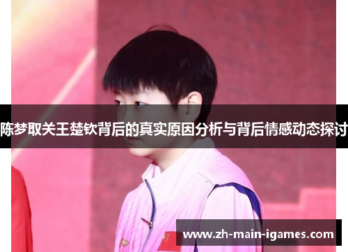 陈梦取关王楚钦背后的真实原因分析与背后情感动态探讨
