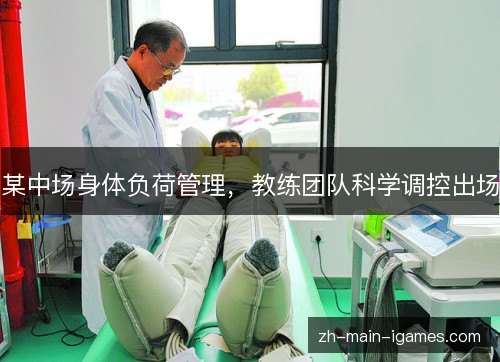某中场身体负荷管理,教练团队科学调控出场 某中场身体负荷管理,教练团队科学调控出场